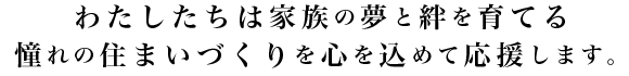 わたしたちは家族の夢と絆を育てる憧れの住まいづくりを心を込めて応援します。